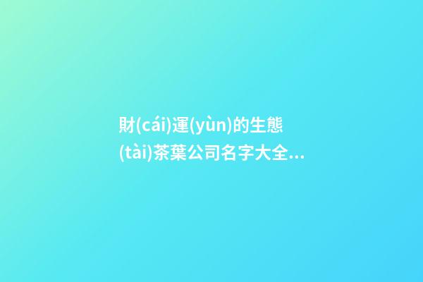 財(cái)運(yùn)的生態(tài)茶葉公司名字大全集 參照這類好名
